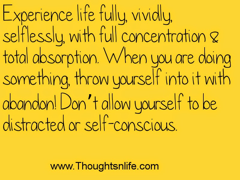 Experience life fully, vividly, selflessly, with full concentration & total absorption. When you are doing something, throw yourself into it with abandon! Don’t allow yourself to be distracted or self-conscious.