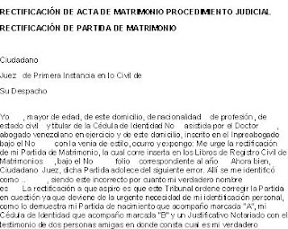 Ciudadano Juez de Primera Instancia en lo Civil de Su Despacho Yo , mayor de edad, de este domicilio, de nacionalidad de profesión , de estado civil y titular de la Cédula de Identidad No asistida por el Doctor , abogado venezo¬lano en ejercicio y de este domicilio, inscrito en el Inpreabogado ba¬jo el No con la venia de estilo, ocurro y expongo: Me urge la rectificación de mi Partida de Matrimonio, la cual corre inserta en los Libros de Registro Civil de Matrimonios , bajo el No folio correspondiente al año Ahora bien, Ciudadano Juez, dicha Partida adolece del siguiente er rectificacion acta matrimonio