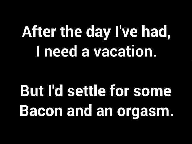after the day I've had, I need a vacation. But I'd settle for some bacon and an orgasm. #orgasm #bacon #vacation