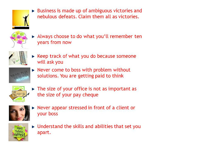 1. Business is made up of ambiguous victories and nebulous defeats. Claim them all as victories.people remeber the end of the project.  2. Always choose to do what you’ll remember ten years from now.  3. Keep track of what you do because someone will ask you because job security never exists  4. Never come to boss with problem without solutions. You are getting paid to think.  5. The size of your office is not as important as the size of your pay cheque  6.Never appear stressed in front of a client, a customer or your boss. Just take a deep breath & destress yourself  7. Understand the skills and abilities that set you apart.Use them whenever you have an opportunity.