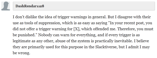  DashRendar1128  I don't dislike the idea of trigger warnings in general. But I disagree with their use as tools of suppression, which is as easy as saying "In your recent post, you did not offer a trigger warning for [X], which offended me. Therefore, you must be punished." Nobody can warn for everything, and if every trigger is as legitimate as any other, abuse of the system is practically inevitable. I believe they are primarily used for this purpose in the Slacktiverse, but I admit I may be wrong.