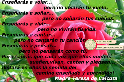 Enseñarás a volar...pero no volarán tu vuelo. Enseñarás a soñar...pero no soñarán tus sueños. Enseñarás a vivir...pero no vivirán tu vida. Enseñarás a cantar...pero no cantarán tu canción. Enseñarás a pensar...pero no pensarán como tú. Pero sabrás que cada vez que ellos vuelen, sueñen,vivan, canten y piensen... ¡Estará en ellos la semilla del camino enseñado y aprendido! Madre Teresa de Calcuta 