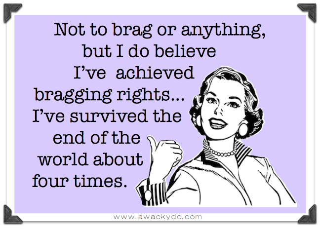 not to brag or anything, but I do believe that I've achieved bragging rights as I've survived the end of the world about four times, end of the world, survive the world ending right to brag