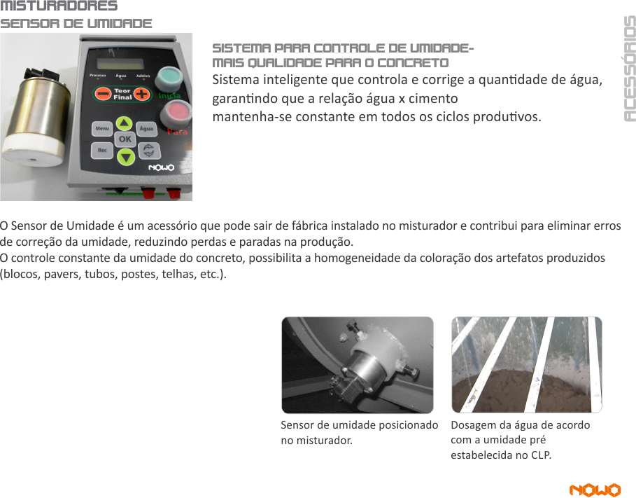 SENSOR DE UMIDADE - SISTEMA PARA CONTROLE DE UMIDADE NOWO MAQUINAS Silos de Agregado, Aggregate Silos, Silos de Agregado, Sistema de pesagem de Agregados, Aggregate Weighing, System Sistema de Pesaje de Agregados,Esteira Transportadora, Transfer Conveyor, Cinta Transportadora, Silo de Cimento, Cement Silo Silo de Cemento, Silo de Cimento Rasga Saco, Bag tearing cement silo, Silo de Cemento Rasga-Bolsa, Esteira do Sistema de Pesagem, Weighing System Conveyor, Cinta del sistema de pesaje, Balança de Cimento Cement Scales, Balanza de Cemento, Transportador Helicoidal, Screw Conveyor, Transportador Helicoidal, Sistema de Dosagem de Água, Water Dosing System, Sistema de Dosificación de Agua, Sistema de Dosagem de Aditivo, Additive Dosing System, Sistema de Dosificación de Aditivo, Automação Painel Elétrico Central, Electric Panel Automation Center, Automatización Panel Eléctrico Central, Misturador Planetário, Planetary Mixer , Mezclador Planetario, Central de Concreto para alimentação de Caminhão Betoneira, Batching Plant to feed Concrete Mixer Truck. Central de hormigón para alimentación de Camión Hormigonera, Usina Dosadora ; Dosing ; Usina Dosificadora Dosador de água com pré-determinador que proporciona economia e redução de perdas Bomba d’ água Compressor de ar Painel elétrico de comando para operação da central dosadora Moega rasga saco para cimento, NOWO, NOWO MÁQUINAS, central de concreto, construção civil, máquina de bloco de concreto; máquina de fazer telha de concreto; máquina para fabricação de telha de concreto; máquina de telha de concreto; dosagem de concreto, nowo, nowo máquinas, dosagem automatizada, togo, towgo, to-go, caminhão betoneira; batch plant batching plant, concrete plant, Planta de hormigón, misturador de concreto, www.nowomaquinas.com CONCRETE ROOF TILE MACHINERY concrete roof tile plant
