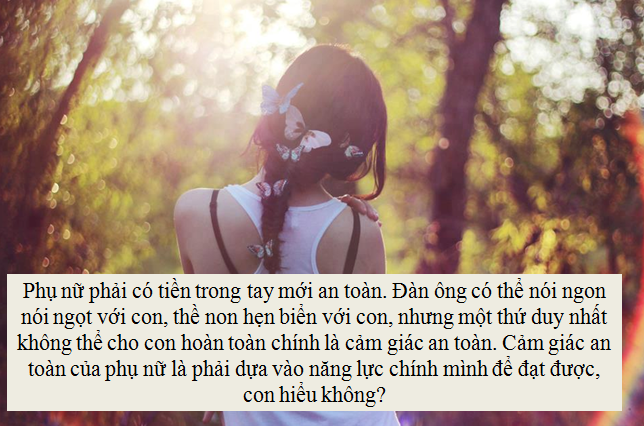 Phụ nữ, phải có tiền trong tay mới an toàn, đàn ông có thể nói ngon nói ngọt với con, thề non hẹn biển với con, nhưng một thứ duy nhất không thể cho con hoàn toàn chính là cảm giác an toàn. Cảm giác an toàn của phụ nữ là phải dựa vào năng lực chính mình để đạt được, con hiểu không? Phụ nữ, phải có tiền trong tay mới an toàn, đàn ông có thể nói ngon nói ngọt với con, thề non hẹn biển với con, nhưng một thứ duy nhất không thể cho con hoàn toàn chính là cảm giác an toàn. Cảm giác an toàn của phụ nữ là phải dựa vào năng lực chính mình để đạt được, con hiểu không?