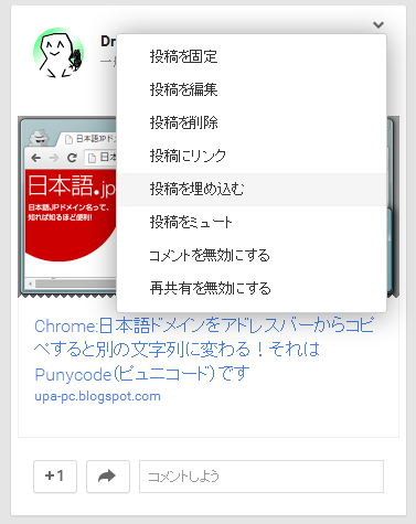 Google+ のコンテンツ 右上のオプションメニューをクリックして、 表示されたメニューから「投稿を埋め込む」をクリック Google+ のコンテンツ 右上のオプションメニューをクリックして、 表示されたメニューから「投稿を埋め込む」をクリック