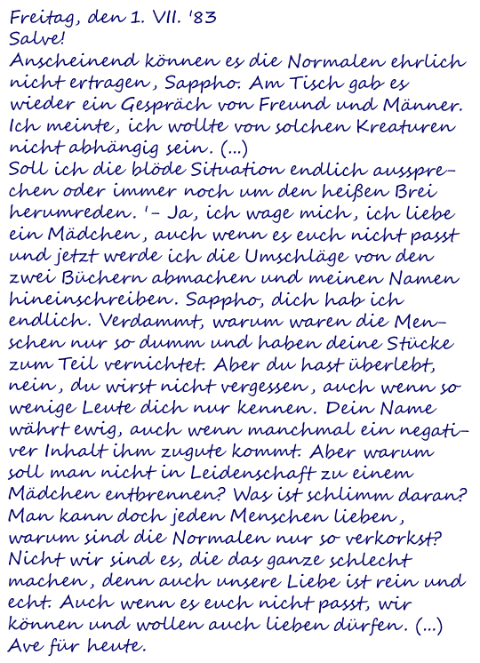 Freitag, den 1. VII. '83
Salve!
Anscheinend können es die Normalen ehrlich nicht ertragen, Sappho. Am Tisch gab es wieder ein Gespräch von Freund und Männer. Ich meinte, ich wollte von solchen Kreaturen nicht abhängig sein. (...)
Soll ich die blöde Situation endlich aussprechen oder immer noch um den heißen Brei herumreden. '- Ja, ich wage mich, ich liebe ein Mädchen, auch wenn es euch nicht passt und jetzt werde ich die Umschläge von den zwei Büchern abmachen und meinen Namen hineinschreiben. Sappho, dich hab ich endlich. Verdammt, warum waren die Menschen nur so dumm und haben deine Stücke zum Teil vernichtet. Aber du hast überlebt, nein, du wirst nicht vergessen, auch wenn so wenige Leute dich nur kennen. Dein Name währt ewig, auch wenn manchmal ein negativer Inhalt ihm zugute kommt. Aber warum soll man nicht in Leidenschaft zu einem Mädchen entbrennen? Was ist schlimm daran? Man kann doch jeden Menschen lieben, warum sind die Normalen nur so verkorkst? Nicht wir sind es, die das ganze schlecht machen, denn auch unsere Liebe ist rein und echt. Auch wenn es euch nicht passt, wir können und wollen auch lieben dürfen. (...)
Ave für heute.