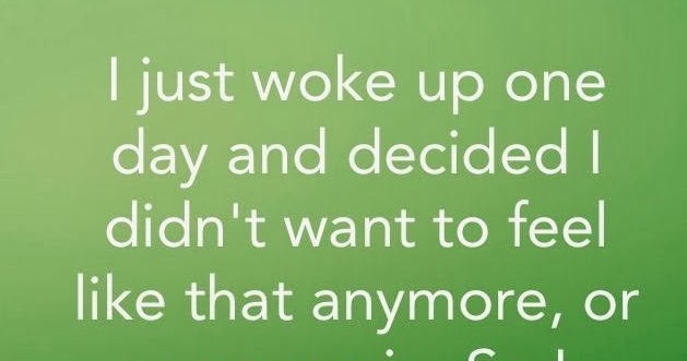 I just woke up one day and decided I didn't want to feel like that