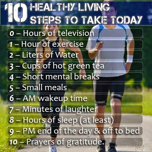 10 Healthy Living Steps to Take TODAY 0 hours of television 1 hour of exercise 2 Liters Of Water 3 Cups Of Hot Green Tea 4 Short mental breaks 5 Small Meals 6 Am Wakeup time 7 Minutes of Laughter 8 Hours of Sleep (At Least) 9 PM end of the Day and Off To Bed 10 Prayers Of Gratitude