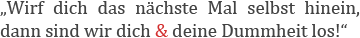 Wirf dich nächstes Mal selbst hinein, dann sind wir dich und deine Dummheit los!