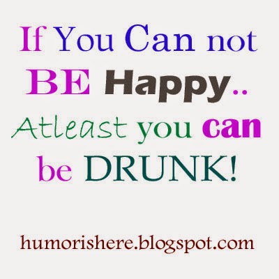 If you can not be happy, at-least be drunk..