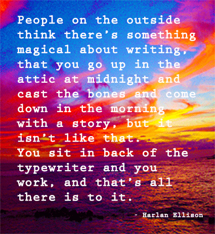 Ellison Quote People on the outside think there’s something magical about writing, that you go up in the attic at midnight and cast the bones and come down in the morning with a story, but it isn’t like that. You sit in back of the typewriter and you work, and that’s all there is to it.