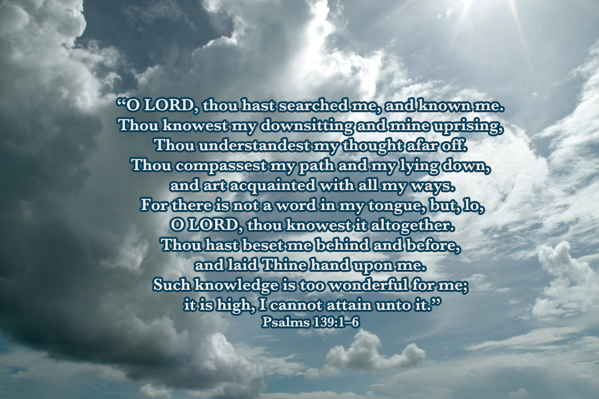 psalm 139 Psalm 139 - esv: o lord, you have searched me and known me you know when i sit down and when i rise up you discern my thoughts from afar. psalm 139 Psalm 139 - esv: o lord, you have searched me and known me you know when i sit down and when i rise up you discern my thoughts from afar.