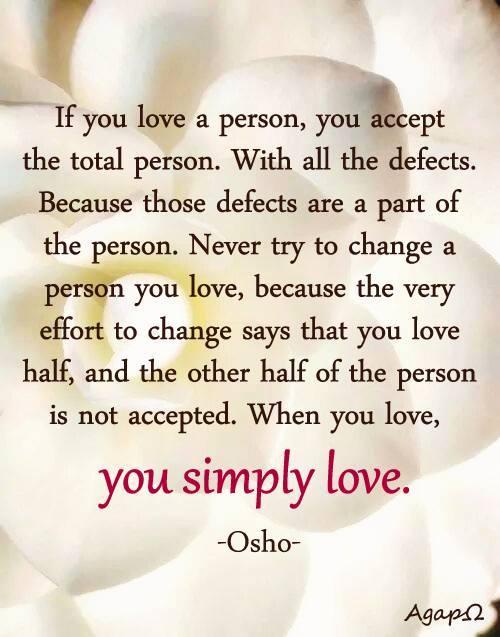 If you love a person, you accept the total person. With all the defects. Because those defects are a part of the person. Never try to change a person you love, because the very effort to change says that you love half, and the other half of the person is not accepted. When you love, you simply love.
