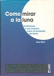 Juan MATA, Como mirar a la luna (Confesiones a una maestra sobre la formación del lector), Col/ Bib