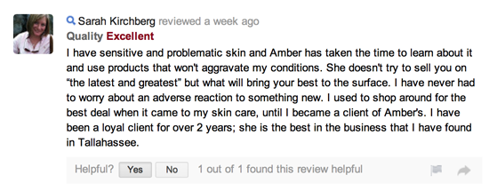 I have sensitive and problematic skin and Amber has taken the time to learn about it and use products that won't aggravate my conditions. She doesn't try to sell you on “the latest and greatest” but what will bring your best to the surface. I have never had to worry about an adverse reaction to something new. I used to shop around for the best deal when it came to my skin care, until I became a client of Amber's. I have been a loyal client for over 2 years; she is the best in the business that I have found in Tallahassee.