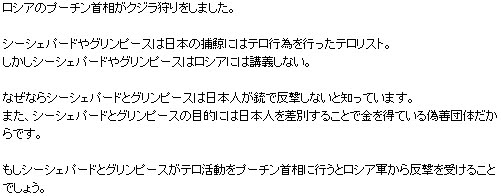 ロシアのプーチン首相がクジラ狩りをしました。シーシェパードやグリンピースは日本の捕鯨にはテロ行為を行ったテロリスト。しかしシーシェパードやグリンピースはロシアには講義しない。なぜならシーシェパードとグリンピースは日本人が銃で反撃しないと知っています。また、シーシェパードとグリンピースの目的には日本人を差別することで金を得ている偽善団体だからです。もしシーシェパードとグリンピースがテロ活動をプーチン首相に行うとロシア軍から反撃を受けることでしょう。