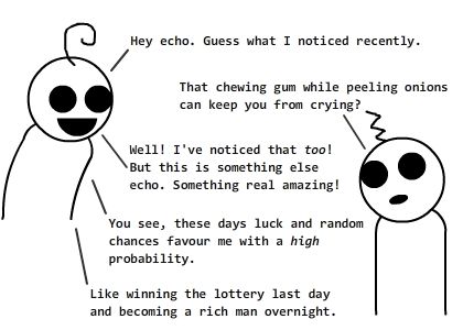 et:Hey echo. Guess what I noticed recently. / echo:That chewing gum while peeling onions can keep you from crying? / et:Well!I've noticed that too! But this is something else echo. Something real amazing! / et:You see, these days luck and random chances favour me with a *high* probability. / et:Like winning the lottery last day and becoming a rich man overnight. / echo:Whoa! amazinggg.. / et:I know! / et:And guess what, I'm going to try this luck with my broken up girlfriend so that she might actually come back! / echo:No way! It.. it doesn't work like that with girls, et. / et:OKAY. You *may* be right. But let me predict, of all the chances, what she'd tell: 'et, I don't want to continue from where we stopped' ?? / echo:No, you don't get it et. You can't really predict what a girl *might* say. / et:Well my friend, the inclination of probability on me is going to prove your prejudice wrong. / echo:Whatever / et:We'll see about that in a while. / IN A WHILE / et:evy, please come back, for my love for you stays within me, not a bit less. / evy:et, I don't want to continue from where we stopped. / et(thinking):YES!! / {{bottom text:Wait. NOOOO!!}} / {{title:Alternate ending: 'NOOOO!!' ... 'Wait. YES!!'}} / {{tags:love, girls,relationship,luck}}