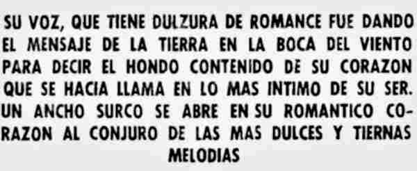 Su voz, que tiene dulzura de romance fue dando el mensaje de la tierra en la boca del viento para decir el hondo contenido de su corazón que se hacía llama en lo más íntimo de su ser. Un ancho surco se abre en su romántico corazón al conjuro de las más dulces y tiernas melodías. (13K)