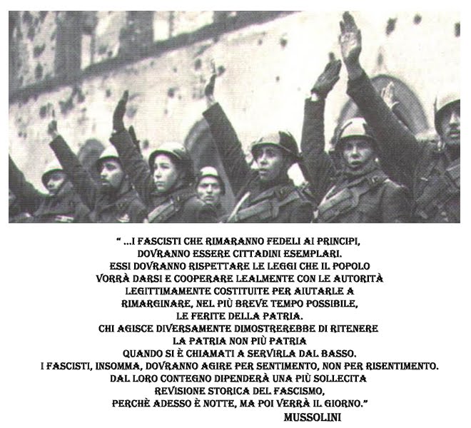 I fascisti che rimarranno fedeli ai principi, dovranno essere dei cittadini esemplari. Essi dovranno rispettare le leggi che il popolo vorrà darsi e cooperare lealmente con le autorità legittimamente costituite per aiutarle a rimarginare, nel più breve tempo possibile, le ferite della Patria. Chi agisce Mi collego diversamente dimostrerebbe di ritenere la Patria non più Patria quando si è chiamati a servirla dal basso. I fascisti, insomma, dovranno agire per sentimento, non per risentimento. Dal loro contegno dipenderà una più sollecita revisione storica del Fascismo, perché adesso è notte, ma poi verrà il giorno”. Benito Mussolini