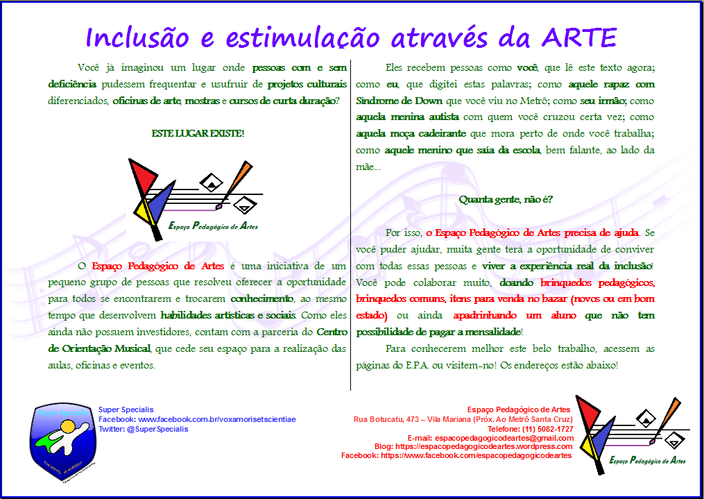 Descrição: "Inclusão e estimulação através da arte". Você já imaginou um lugar onde pessoas com e sem deficiência pudessem frequentar e usufruir de projetos culturais diferenciados, oficinas de arte, mostras e cursos de curta duração? ESTE LUGAR EXISTE! O Espaço Pedagógico de Artes é uma iniciativa de um pequeno grupo de pessoas que resolveu oferecer a oportunidade para todos se encontrarem e trocarem conhecimento, ao mesmo tempo que desenvolvem habilidades artísticas e sociais. Como eles ainda não possuem investidores, contam com a parceria do Centro de Orientação Musical, que cede seu espaço para a realização das aulas, oficinas e eventos. Eles recebem pessoas como você, que lê este texto agora; como eu, que digitei estas palavras; como aquele rapaz com Síndrome de Down que você viu no Metrô; como seu irmão; como aquela menina autista com quem você cruzou certa vez; como aquela moça cadeirante que mora perto de onde você trabalha; como aquele menino que saía da escola, bem falante, ao lado da mãe... Quanta gente, não é? Por isso, o Espaço Pedagógico de Artes precisa de ajuda. Se você puder ajudar, muita gente terá a oportunidade de conviver com todas essas pessoas e viver a experiência real da inclusão! Você pode colaborar muito, doando brinquedos pedagógicos, brinquedos comuns, itens para venda no bazar (novos ou em bom estado) ou ainda apadrinhando um aluno que não tem possibilidade de pagar a mensalidade! Para conhecerem melhor este belo trabalho, acessem as páginas do Espaço Pedagógico de Artes ou visitem-no! Os endereços estão abaixo! Espaço Pedagógico de Artes: Rua Botucatu, 473 – Vila Mariana (Próx. Ao Metrô Santa Cruz). Telefone: (11) 5082-1727. E-mail: espacopedagogicodeartes@gmail.com . Blog: https://espacopedagogicodeartes.wordpress.com . Facebook: https://www.facebook.com/espacopedagogicodeartes