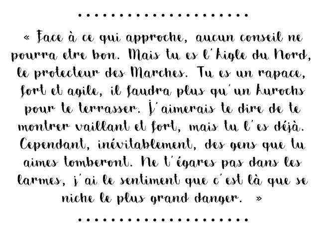 Citation du livre « Face à ce qui approche, aucun conseil ne pourra être bon. Mais tu es l'Aigle du Nord, le protecteur des Marches. Tu es un rapace, fort et agile, il faudra plus qu'un Aurochs pour te terrasser. J'aimerais te dire de te montrer vaillant et fort, mais tu l'es déjà. Cependant, inévitablement, des gens que tu aimes tomberont. Ne t'égares pas dans les larmes, j'ai le sentiment que c'est là que se niche le plus grand danger. »