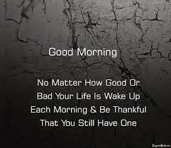 Good morning  No matter how good or bad your life is, wake up each morning and be thankful that you still alive.