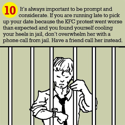 10. It’s always important to be prompt and considerate. If you are running late to pick up your date because the KFC protest went worse than expected and you found yourself cooling your heels in jail, don’t overwhelm her with a phone call from jail. Have a friend call her instead.