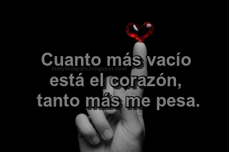 Todos buscamos consiente o inconscientemente una manera de mantenernos cuerdos y en ocasiones caemos en grandes obsesiones, el fanatismo enfermizo es una de ellas, la dependencia sentimental hacia alguien es otra, el destrozar vidas con chismes a diestra y siniestra es muy común, el esclavizarnos al trabajo también es un recurso muy socorrido para escapar a nuestro vacío existencial. ﻿ La monotonía, la depresión, la neurosis y podría mencionar un millón y medio mas de formas de no sentirnos tan mierda y vacíos, mi manera de soportar lo que me tocó vivir es escribiendo. Cuanto más vacío está el corazón, tanto más me pesa. - Corazón roto, Depresión, Lamentos, Momentos de la vida, Sentimientos, Sentimientos de Vacío, 