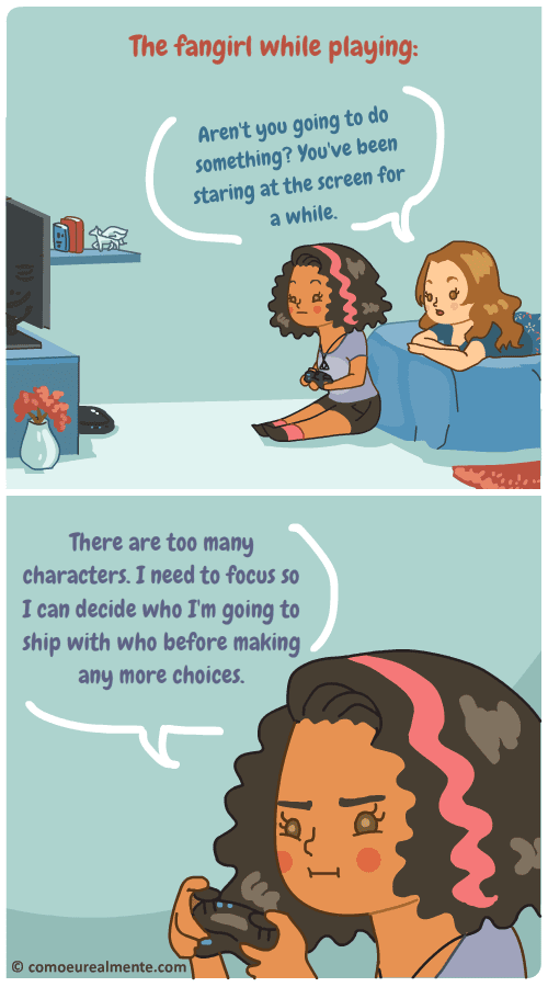 The fangirl takes a while before playing a game, specially RPG, because there are too many characters and she needs to chose which of them she's going to ship with who before making any choices.