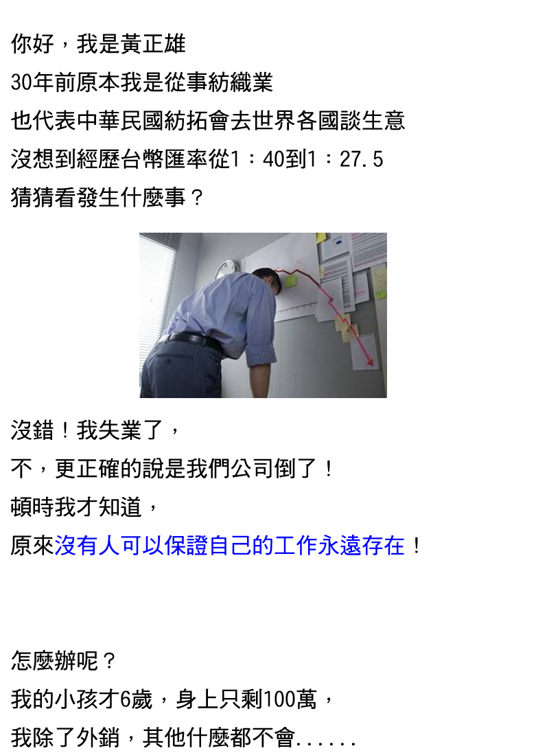 你好,我是黃正雄
30年前原本我是從事紡織業
也代表中華民國紡拓會去世界各國談生意
沒想到經歷台幣匯率從1:40到1:27.5
猜猜看發生什麼事?
沒錯!我失業了了
不,更正確的說是我的公司倒了!頓時我才知道,原來沒人可以保證自己的工作永遠存在!
怎麼辦呢?我的小孩才6歲,身上只剩100萬,我除了外銷,其他什麼都不會...