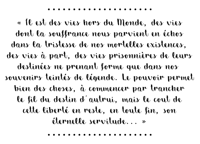 Citation du livre « Il est des vies hors du Monde, des vies dont la souffrance nous parvient en échos dans la tristesse de nos mortelles existences, des vies à part, des vies prisonnières de leurs destinées ne prenant forme que dans nos souvenirs teintés de légende. Le pouvoir permet bien des choses, à commencer par trancher le fil du destin d’autrui, mais le coût de cette liberté en reste, en toute fin, son éternelle servitude… »