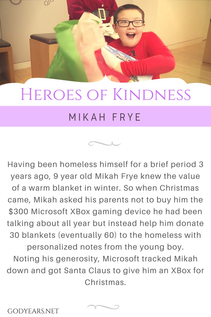 Having been homeless himself for a brief period 3 years ago, 9 year old Mikah Frye knew the value of a warm blanket in winter. So when Christmas came, Mikah asked his parents not to buy him the $300 Microsoft XBox gaming device he had been talking about all year but instead help him donate 30 blankets (eventually 60) to the homeless with personalized notes from the young boy. Noting his generosity, Microsoft tracked Mikah down and got Santa Claus to give him an XBox for Christmas.