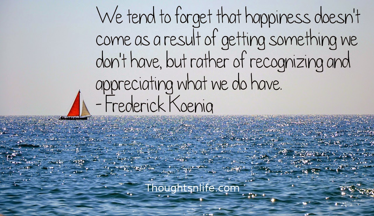 Thoughtsnlife.com: We tend to forget that happiness doesn't come as a result of getting something we don't have, but rather of recognizing and appreciating what we do have. - Frederick Koenig