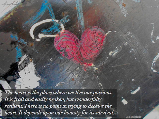 The Heart is the place where we live our passions. It is frail and easily broken, but wonderfully resilient. There is no point in trying to deceive the heart. It depends upon our honesty for its survival. - Leo Buscaglia