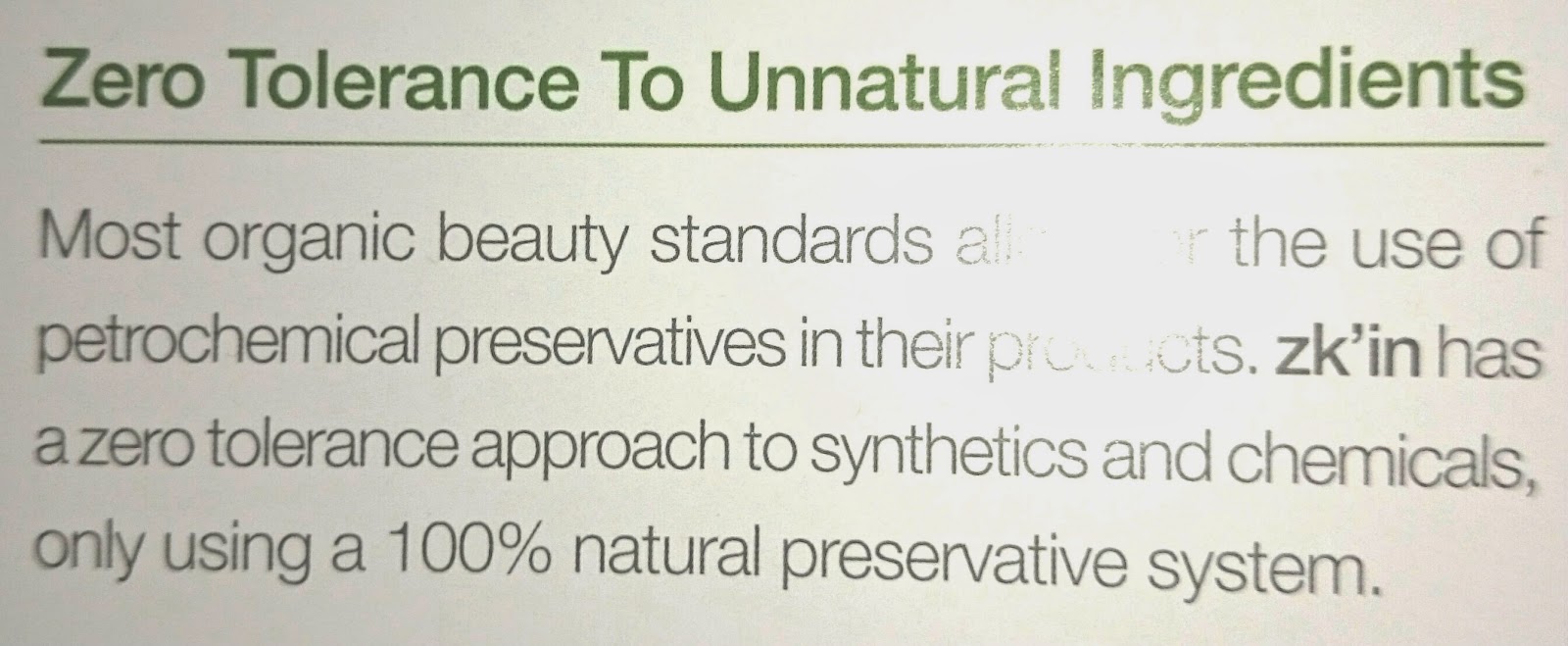 Zero Tolerance To Unnatural Ingredients. Most organic beauty standards allow for the use of petrochemical preservatives in their products, zk'in has a zero tolerance approach to synthetics and chemicals, only using a 100% natural preservative system.