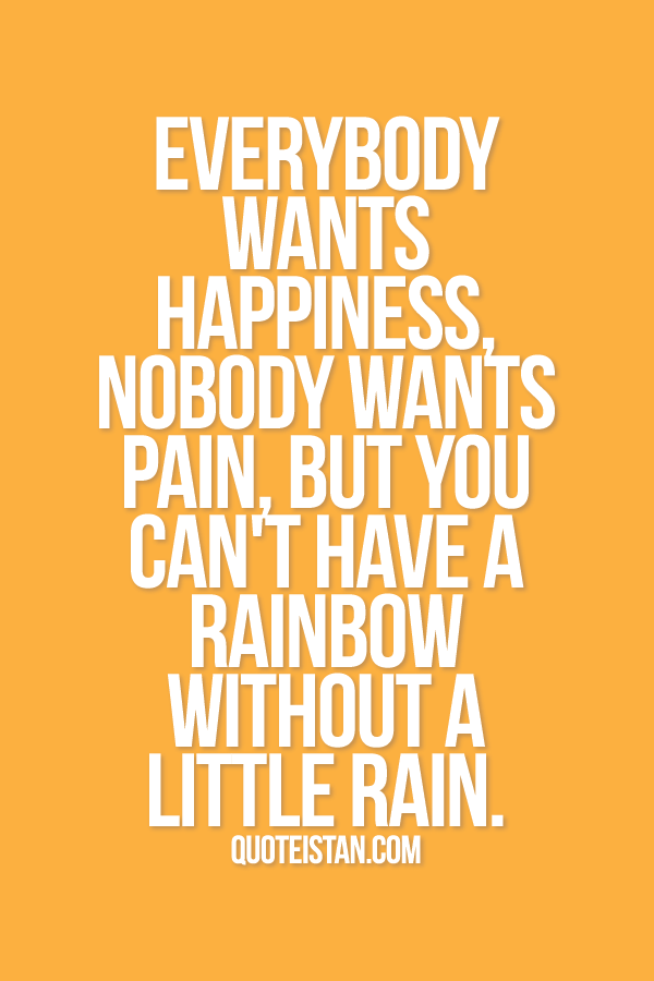Everybody wants happiness, nobody wants pain, but you can't have a rainbow without a little rain.