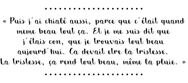 Citation du livre « Puis j’ai chialé aussi, parce que c’était quand même beau tout ça. Et je me suis dit que j’étais con, que je trouvais tout beau aujourd’hui. Ca devait être la tristesse. La tristesse, ça rend tout beau, même la pluie. »