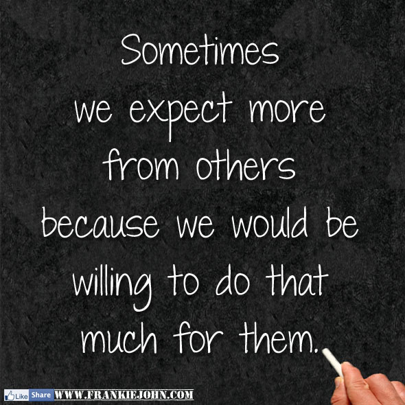 Sometimes we expect more from others because we would be willing to do ...