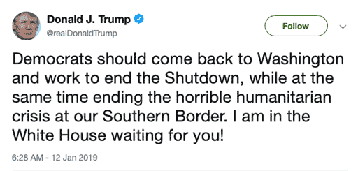 "Democrats should come back to Washington and work to end the Shutdown, while at the same time ending the horrible humanitarian crisis at our Southern Border. I am in the White House waiting for you!"