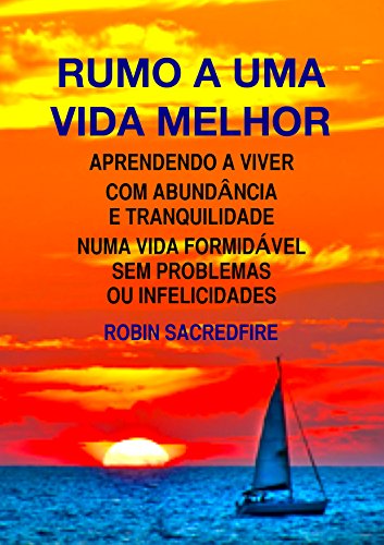 Rumo a Uma Vida Melhor Aprendendo a Viver com Abundância e Tranquilidade Numa Vida Formidável Sem Problemas ou Infelicidades - Robin Sacredfire