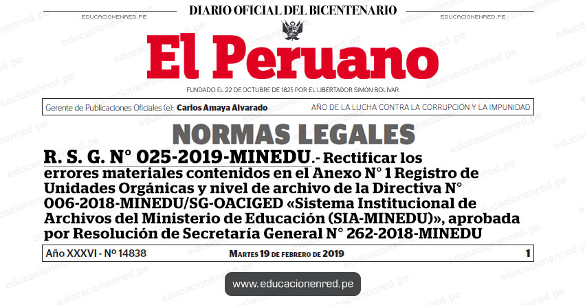 R. S. G. N° 025-2019-MINEDU - Rectificar los errores materiales contenidos en el Anexo N° 1 Registro de Unidades Orgánicas y nivel de archivo de la Directiva N° 006-2018-MINEDU/SG-OACIGED «Sistema Institucional de Archivos del Ministerio de Educación (SIA-MINEDU)», aprobada por Resolución de Secretaría General N° 262-2018-MINEDU www.minedu.gob.pe R. S. G. N° 025-2019-MINEDU - Rectificar los errores materiales contenidos en el Anexo N° 1 Registro de Unidades Orgánicas y nivel de archivo de la Directiva N° 006-2018-MINEDU/SG-OACIGED «Sistema Institucional de Archivos del Ministerio de Educación (SIA-MINEDU)», aprobada por Resolución de Secretaría General N° 262-2018-MINEDU www.minedu.gob.pe