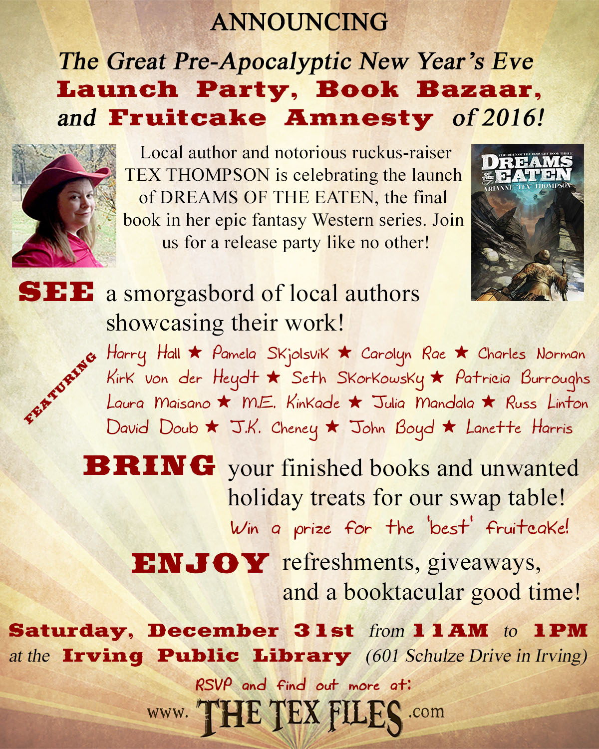 ANNOUNCING the Great Pre-Apocalyptic New Year's Eve Launch Party, Book Bazaar, and Fruitcake Amnesty of 2016! Local author and notorious ruckus-raiser TEX THOMPSON is celebrating the launch of DREAMS OF THE EATEN, the final book in her epic fantasy Western series. Join us for a release party like no other!  SEE a smorgasbord of local authors showcasing their work. BRING your finished books and unwanted holiday treats for the swap table. (Win a prize for the "best" fruitcake!) ENJOY refreshments, giveaways, and a booktacular good time!  SATURDAY, DECEMBER 31st from 11AM to 1PM at the Irving Public Library, South Branch (601 Schulze Drive in Irving). RSVP and find out more at www.TheTexFiles.com