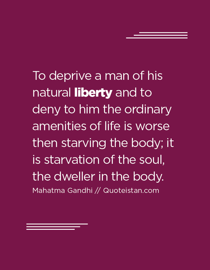 To deprive a man of his natural liberty and to deny to him the ordinary amenities of life is worse then starving the body; it is starvation of the soul, the dweller in the body.