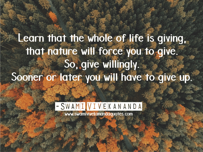 Learn that the whole of life is giving, that nature will force you to give. So, give willingly. Sooner or later you will have to give up. - Swami Vivekananda (Work and Its Secret)