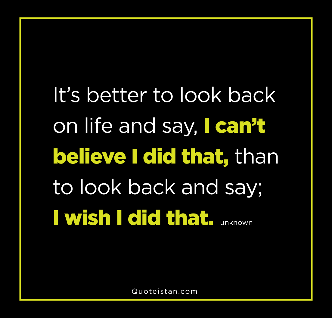 It’s better to look back on life and say, I can’t believe I did that, than to look back and say; I wish I did that.
