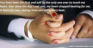 You have been the first and will be the only one ever to touch my heart. Ever since the day I met you, my heart stopped beating for me. It beats for you, saying I love you with every beat.