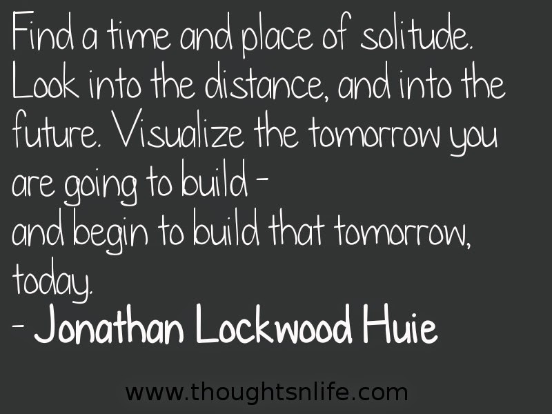 Find a time and place of solitude. Look into the distance, and into the future. Visualize the tomorrow you are going to build - and begin to build that tomorrow, today. - Jonathan Lockwood Huie