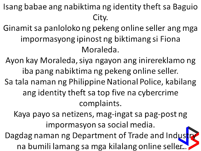  A woman in Baguio City ended up as another victim of identity theft. Fiona Moraleda, had been a victim of a fake online seller after she posted personal information on her social media account. According to Moraleda, many buyers or victims are now complaining her for the deeds of the fake online seller who scammed customers after pretending to be her.   Based on statistics from Philippine National Police, identity theft remains among the top five cyber-crime complaints. It is advised, that in order to not end up as victim of identity theft, we must avoid posting personal information or details that could be used by another person to steal your identity. Some of the documents that should not be posted are ID, passport, documents and even receipts that shows your exact address, birthday and other contact details and personal information. The Department of Trade and Industry is also admonishing the public to buy or transact only with legitimate sellers or those who you know personally.