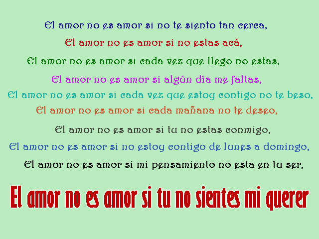El amor no es amor si no te siento tan cerca, El amor no es amor si no estas acá, El amor no es amor si cada vez que llego no estas, El amor no es amor si algún día me faltas, El amor no es amor si cada vez que estoy contigo no te beso, El amor no es amor si cada mañana no te deseo, El amor no es amor si tu no estas conmigo, El amor no es amor si no estoy contigo de lunes a domingo, El amor no es amor si mi pensamiento no esta en tu ser, El amor no es amor si tu no sientes mi querer El amor no es amor si no te siento tan cerca, El amor no es amor si no estas acá, El amor no es amor si cada vez que llego no estas, El amor no es amor si algún día me faltas, El amor no es amor si cada vez que estoy contigo no te beso, El amor no es amor si cada mañana no te deseo, El amor no es amor si tu no estas conmigo, El amor no es amor si no estoy contigo de lunes a domingo, El amor no es amor si mi pensamiento no esta en tu ser, El amor no es amor si tu no sientes mi querer